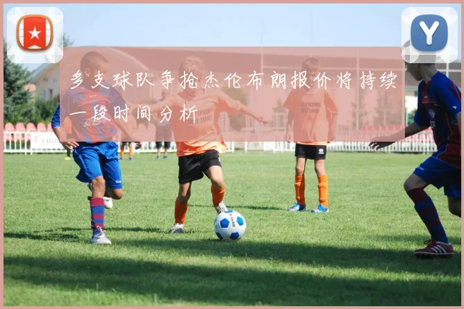 多支球队争抢杰伦布朗报价将持续一段时间分析