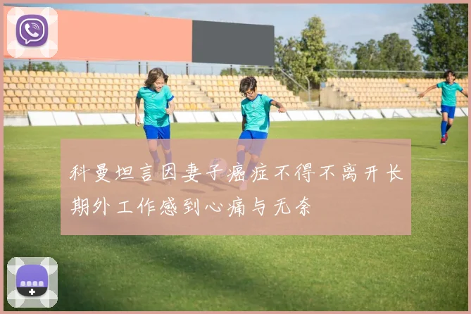 科曼坦言因妻子癌症不得不离开长期外工作感到心痛与无奈