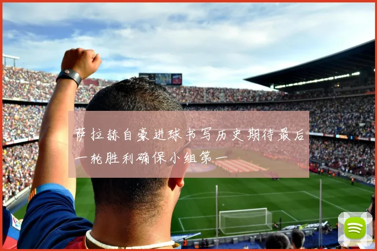 萨拉赫自豪进球书写历史期待最后一轮胜利确保小组第一