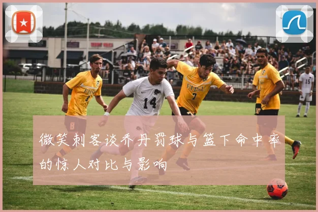 微笑刺客谈乔丹罚球与篮下命中率的惊人对比与影响