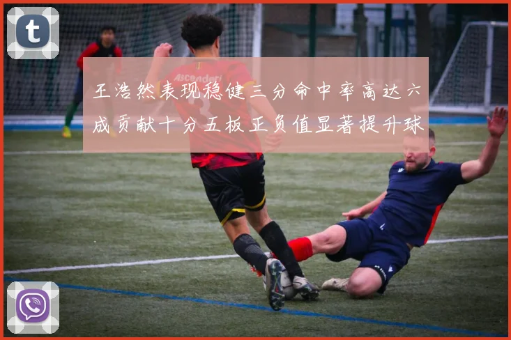 王浩然表现稳健三分命中率高达六成贡献十分五板正负值显著提升球队表现