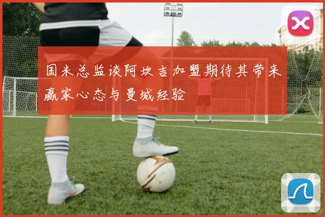 国米总监谈阿坎吉加盟期待其带来赢家心态与曼城经验
