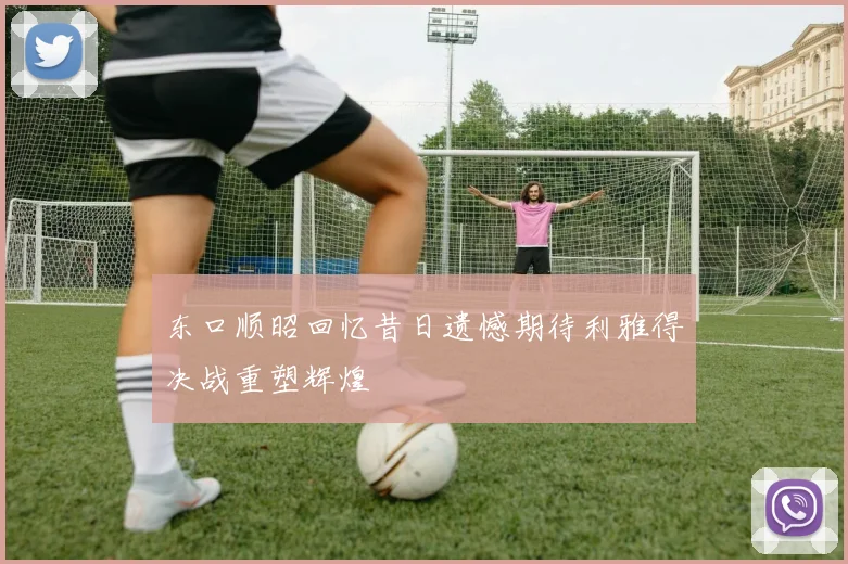 东口顺昭回忆昔日遗憾期待利雅得决战重塑辉煌