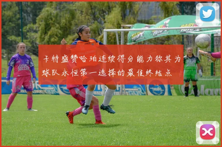 卡特盛赞哈珀连续得分能力称其为球队永恒第一选择的最佳终结点