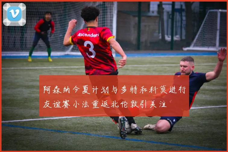 阿森纳今夏计划与多特和科莫进行友谊赛小法重返北伦敦引关注