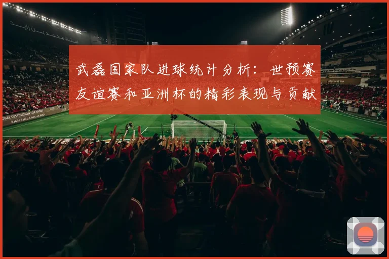 武磊国家队进球统计分析：世预赛友谊赛和亚洲杯的精彩表现与贡献
