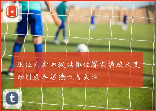 法拉利新加坡站排位赛前调校大变动引发车迷热议与关注