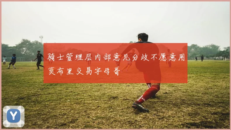 骑士管理层内部意见分歧不愿意用莫布里交易字母哥