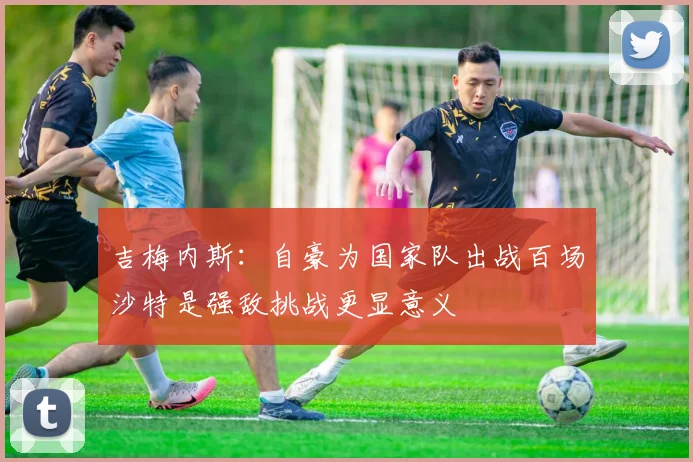 吉梅内斯：自豪为国家队出战百场沙特是强敌挑战更显意义