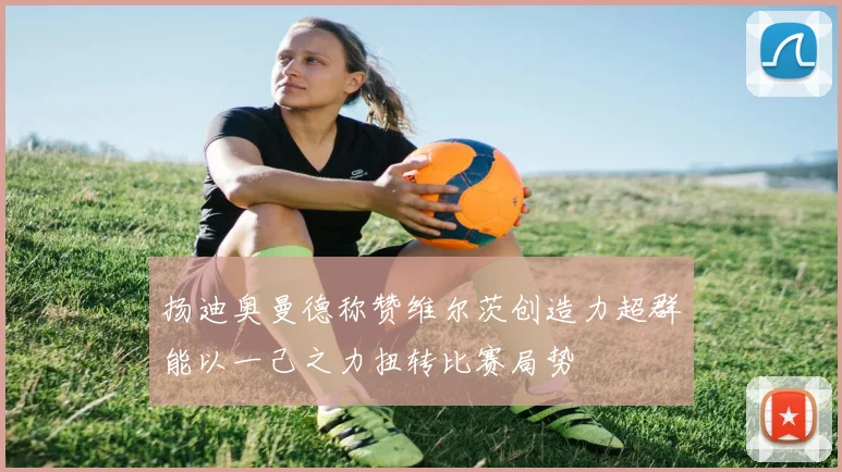 扬迪奥曼德称赞维尔茨创造力超群能以一己之力扭转比赛局势