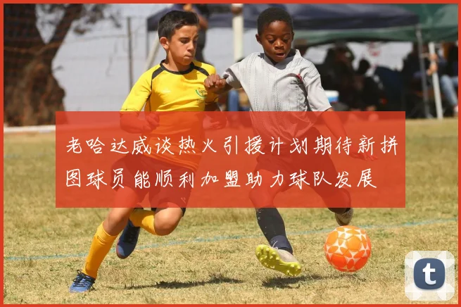 老哈达威谈热火引援计划期待新拼图球员能顺利加盟助力球队发展