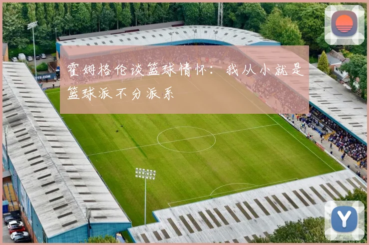 霍姆格伦谈篮球情怀：我从小就是篮球派不分派系