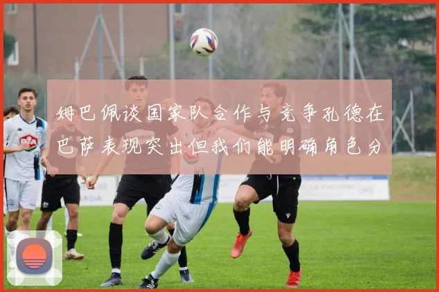 姆巴佩谈国家队合作与竞争孔德在巴萨表现突出但我们能明确角色分工