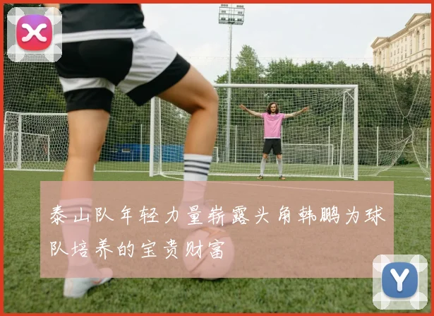 泰山队年轻力量崭露头角韩鹏为球队培养的宝贵财富