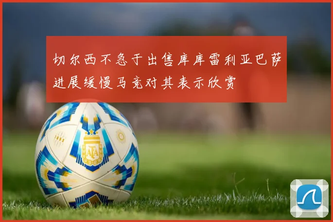 切尔西不急于出售库库雷利亚巴萨进展缓慢马竞对其表示欣赏