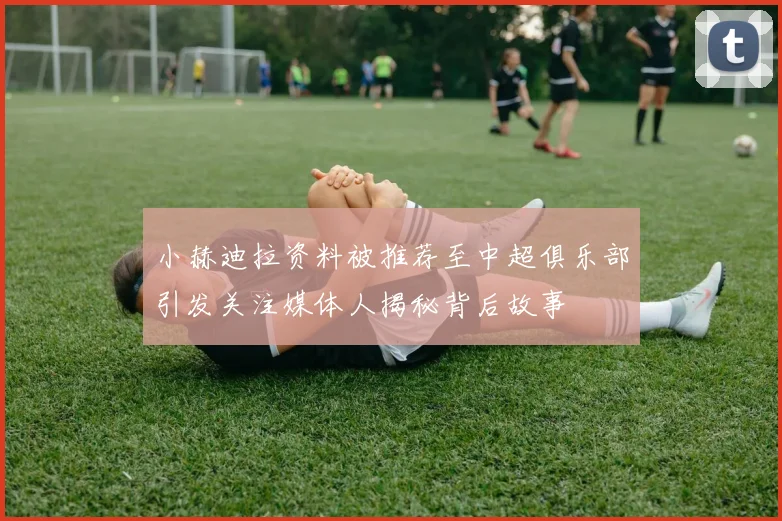 小赫迪拉资料被推荐至中超俱乐部引发关注媒体人揭秘背后故事