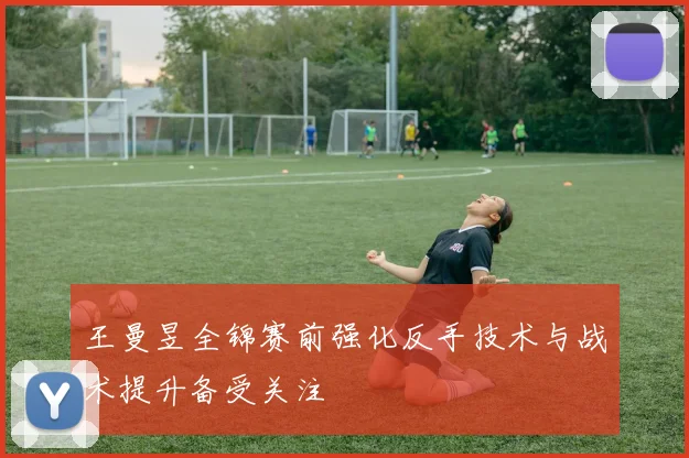王曼昱全锦赛前强化反手技术与战术提升备受关注