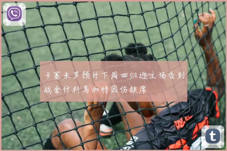 卡塞米罗预计下周回归迎主场告别战舍什科乌加特因伤缺席