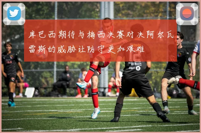 库巴西期待与梅西决赛对决阿尔瓦雷斯的威胁让防守更加艰难